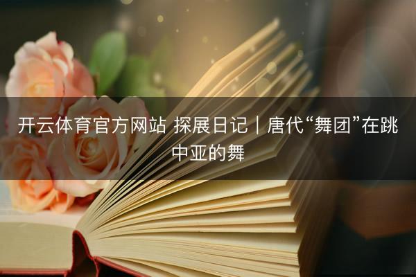 开云体育官方网站 探展日记｜唐代“舞团”在跳中亚的舞