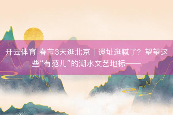 开云体育 春节3天逛北京｜遗址逛腻了？望望这些“有范儿”的潮水文艺地标——