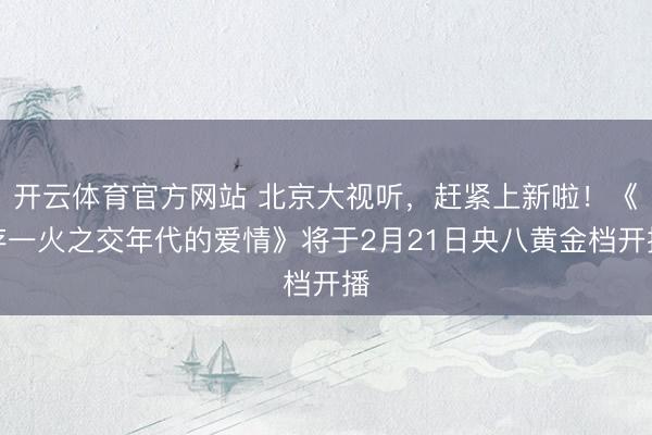 开云体育官方网站 北京大视听，赶紧上新啦！《存一火之交年代的爱情》将于2月21日央八黄金档开播