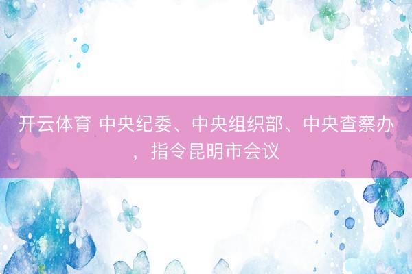 开云体育 中央纪委、中央组织部、中央查察办，指令昆明市会议