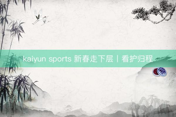 kaiyun sports 新春走下层丨看护归程