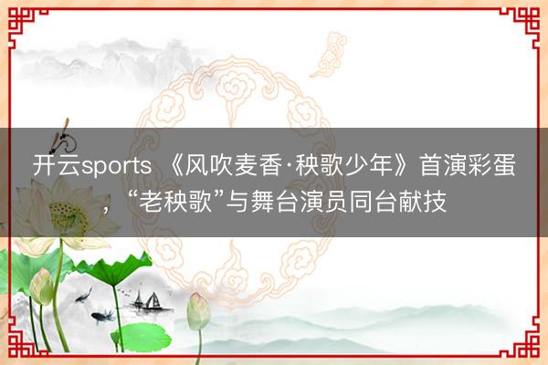 开云sports 《风吹麦香·秧歌少年》首演彩蛋，“老秧歌”与舞台演员同台献技