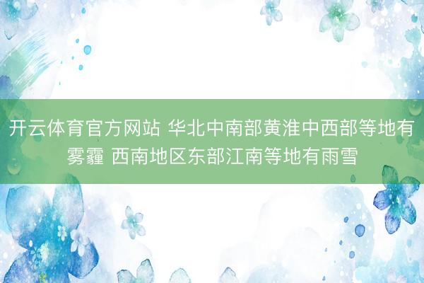 开云体育官方网站 华北中南部黄淮中西部等地有雾霾 西南地区东部江南等地有雨雪