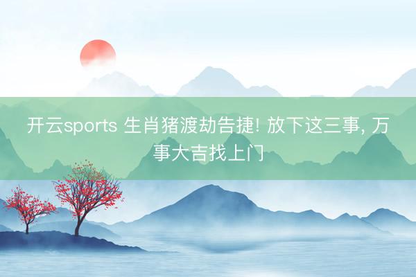 开云sports 生肖猪渡劫告捷! 放下这三事, 万事大吉找上门