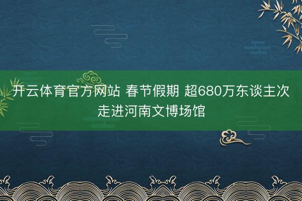 开云体育官方网站 春节假期 超680万东谈主次走进河南文博场馆