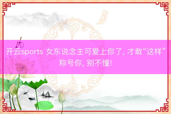 开云sports 女东说念主可爱上你了， 才敢“这样”称号你， 别不懂!