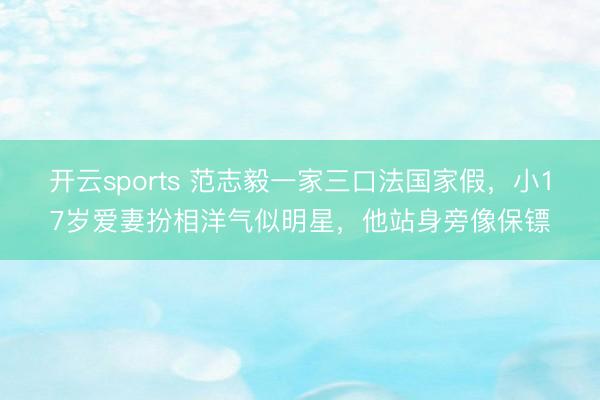 开云sports 范志毅一家三口法国家假，小17岁爱妻扮相洋气似明星，他站身旁像保镖