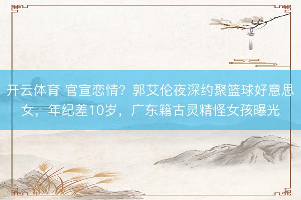开云体育 官宣恋情？郭艾伦夜深约聚篮球好意思女，年纪差10岁，广东籍古灵精怪女孩曝光