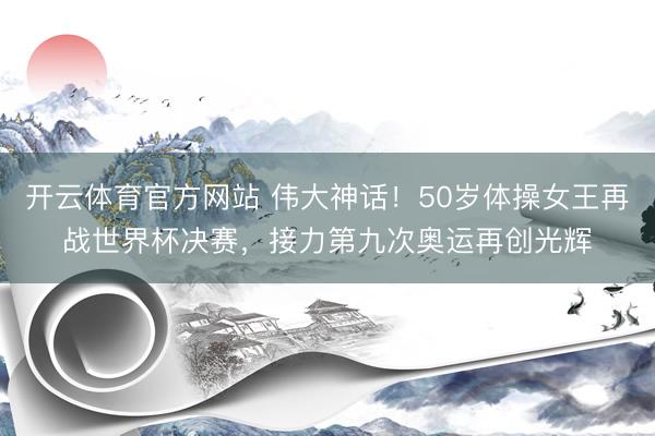 开云体育官方网站 伟大神话！50岁体操女王再战世界杯决赛，接力第九次奥运再创光辉