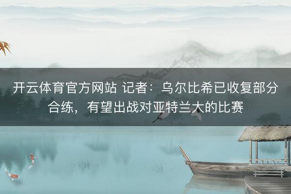 开云体育官方网站 记者：乌尔比希已收复部分合练，有望出战对亚特兰大的比赛