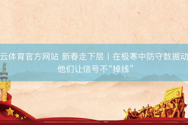 开云体育官方网站 新春走下层丨在极寒中防守数据动脉 他们让信号不“掉线”