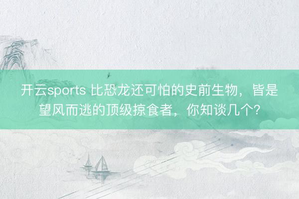 开云sports 比恐龙还可怕的史前生物，皆是望风而逃的顶级掠食者，你知谈几个？
