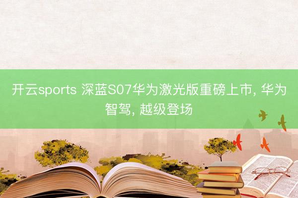 开云sports 深蓝S07华为激光版重磅上市, 华为智驾, 越级登场✨